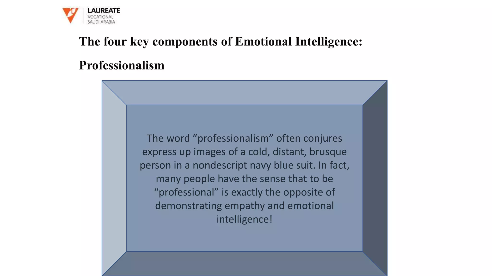 The word “professionalism” often conjures
express up images of a cold, distant, brusque
person in a nondescript navy blue suit. In fact,
many people have the sense that to be
“professional” is exactly the opposite of
demonstrating empathy and emotional
intelligence!
The four key components of Emotional Intelligence:
Professionalism
 