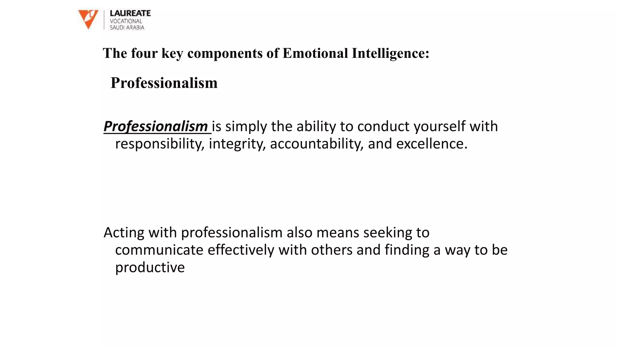 Professionalism is simply the ability to conduct yourself with
responsibility, integrity, accountability, and excellence.
Acting with professionalism also means seeking to
communicate effectively with others and finding a way to be
productive
The four key components of Emotional Intelligence:
Professionalism
 