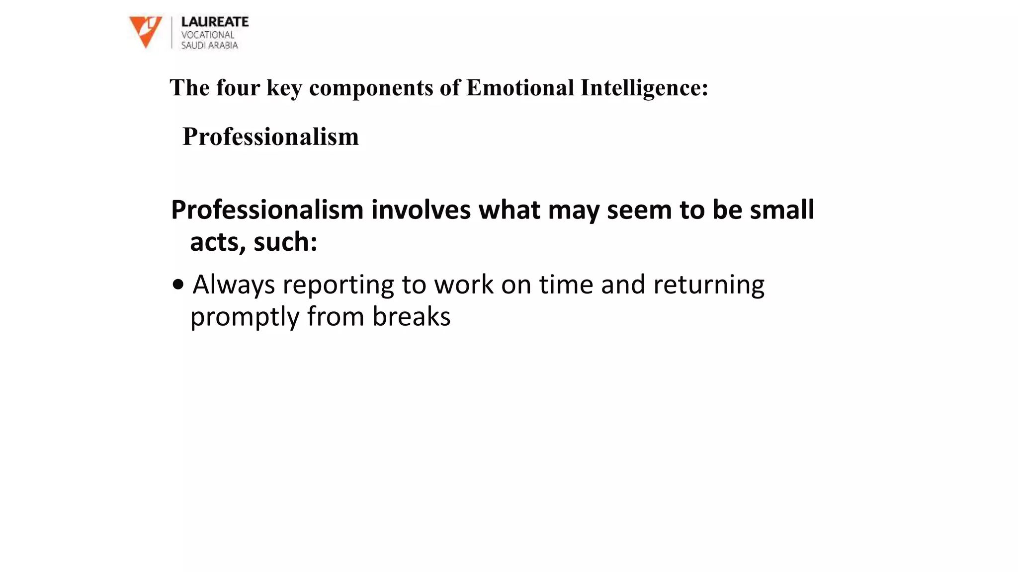 Professionalism involves what may seem to be small
acts, such:
• Always reporting to work on time and returning
promptly from breaks
The four key components of Emotional Intelligence:
Professionalism
 
