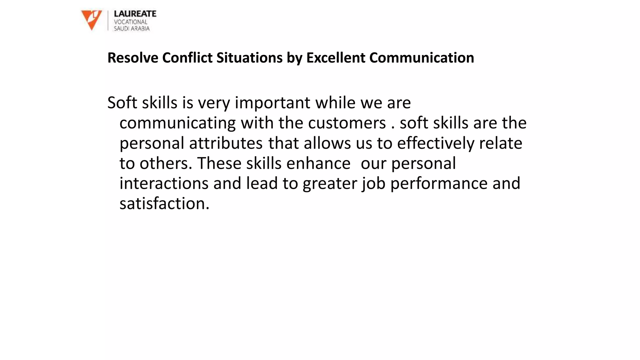 Soft skills is very important while we are
communicating with the customers . soft skills are the
personal attributes that allows us to effectively relate
to others. These skills enhance our personal
interactions and lead to greater job performance and
satisfaction.
Resolve Conflict Situations by Excellent Communication
 