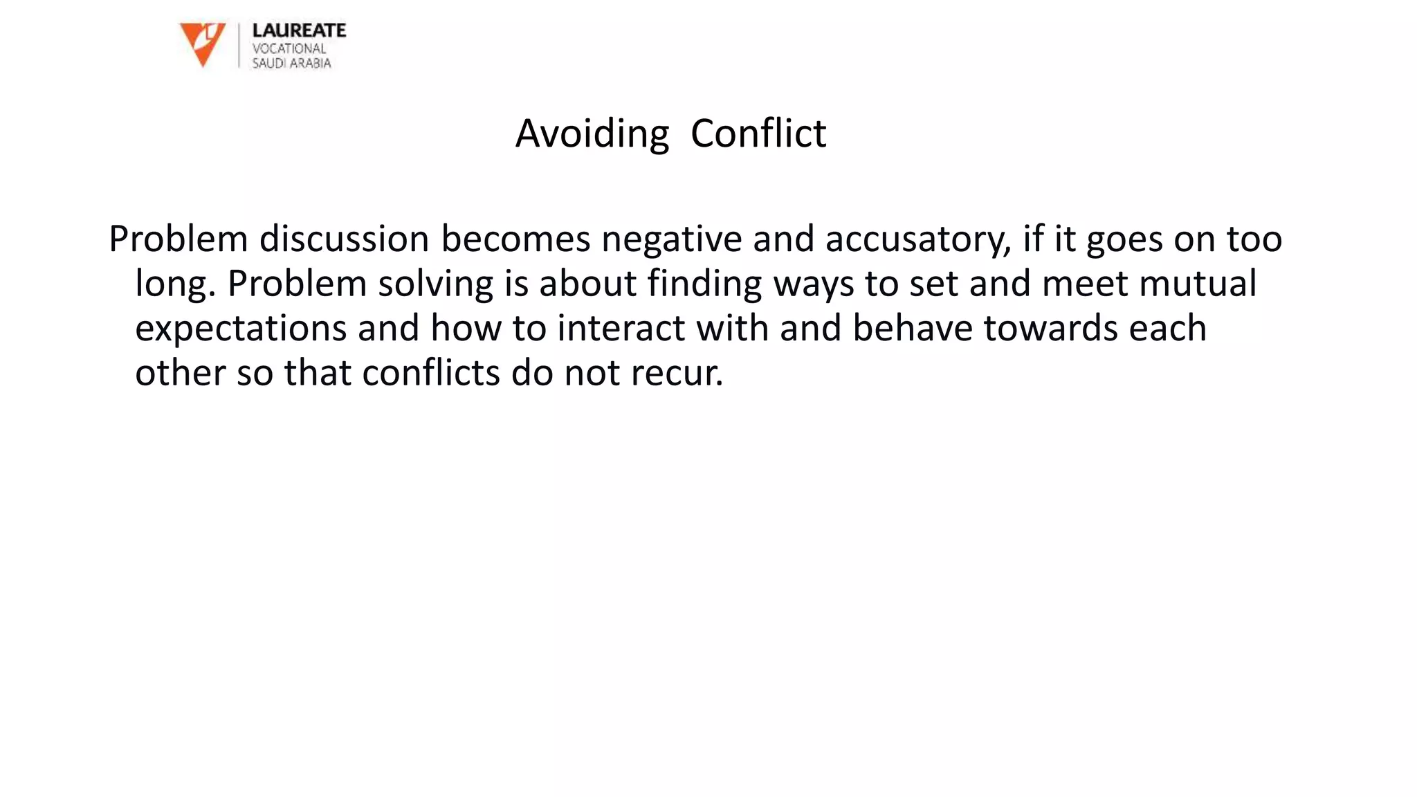 Problem discussion becomes negative and accusatory, if it goes on too
long. Problem solving is about finding ways to set and meet mutual
expectations and how to interact with and behave towards each
other so that conflicts do not recur.
Avoiding Conflict
 