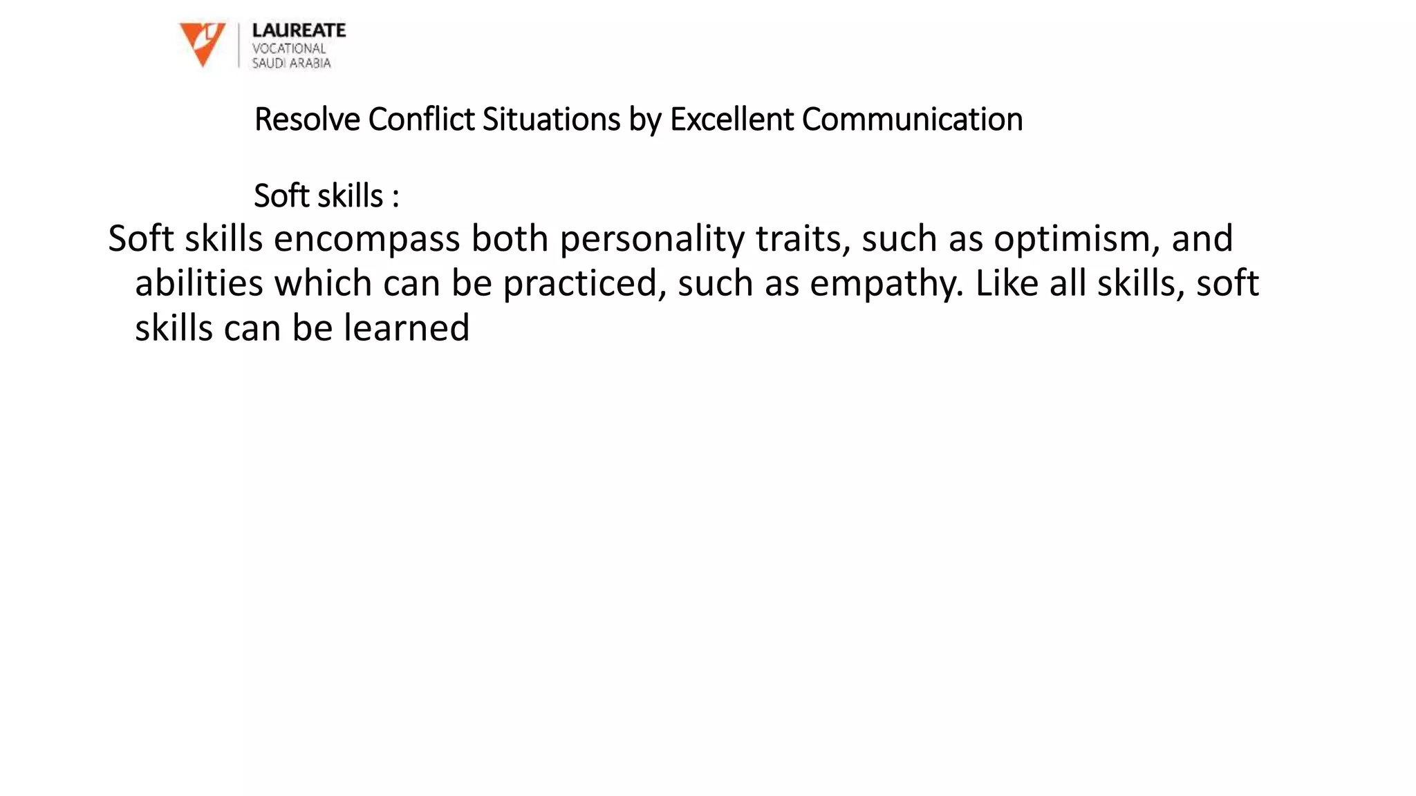 Soft skills encompass both personality traits, such as optimism, and
abilities which can be practiced, such as empathy. Like all skills, soft
skills can be learned
Resolve Conflict Situations by Excellent Communication
Soft skills :
 