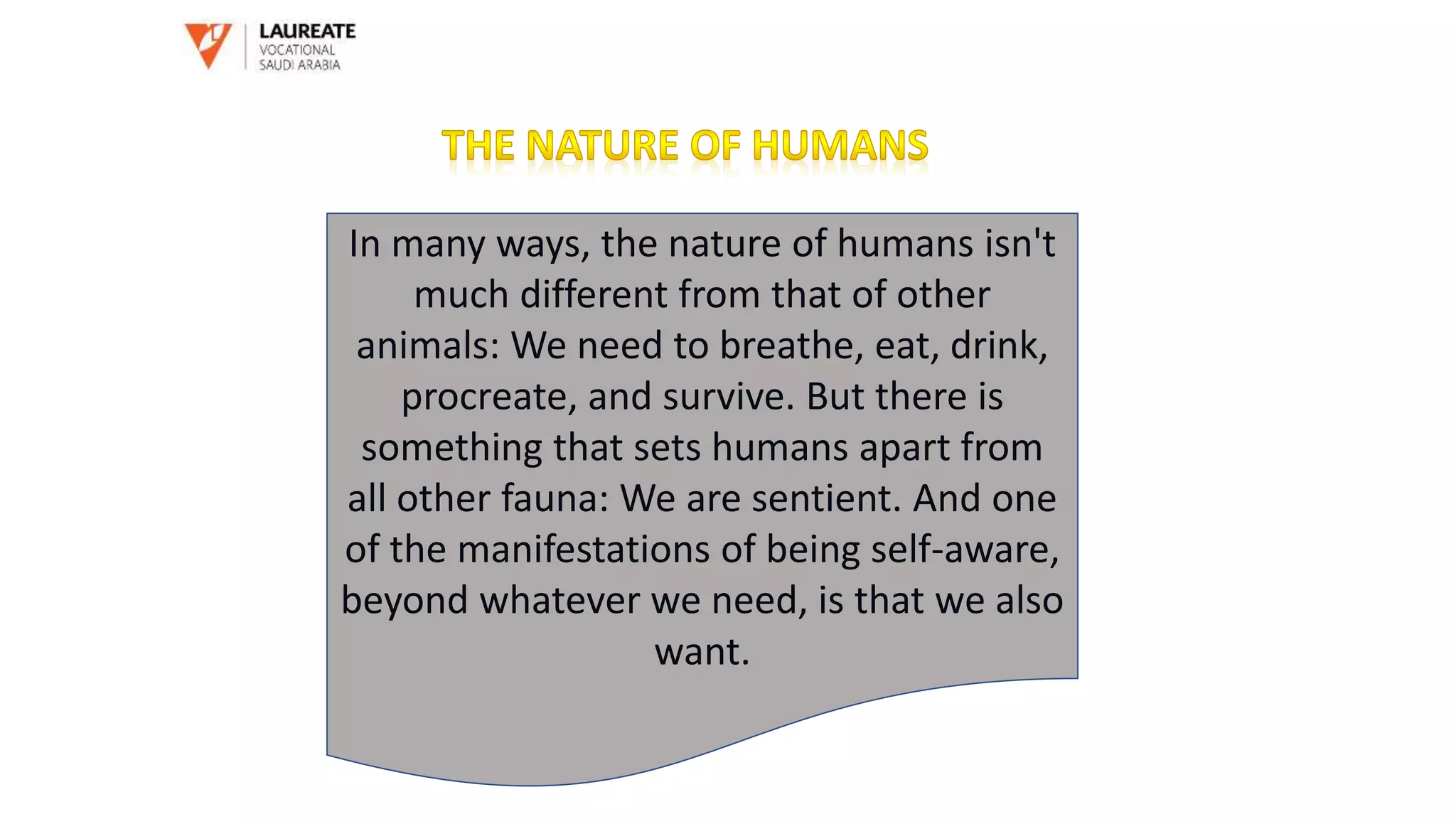 In many ways, the nature of humans isn't
much different from that of other
animals: We need to breathe, eat, drink,
procreate, and survive. But there is
something that sets humans apart from
all other fauna: We are sentient. And one
of the manifestations of being self-aware,
beyond whatever we need, is that we also
want.
 