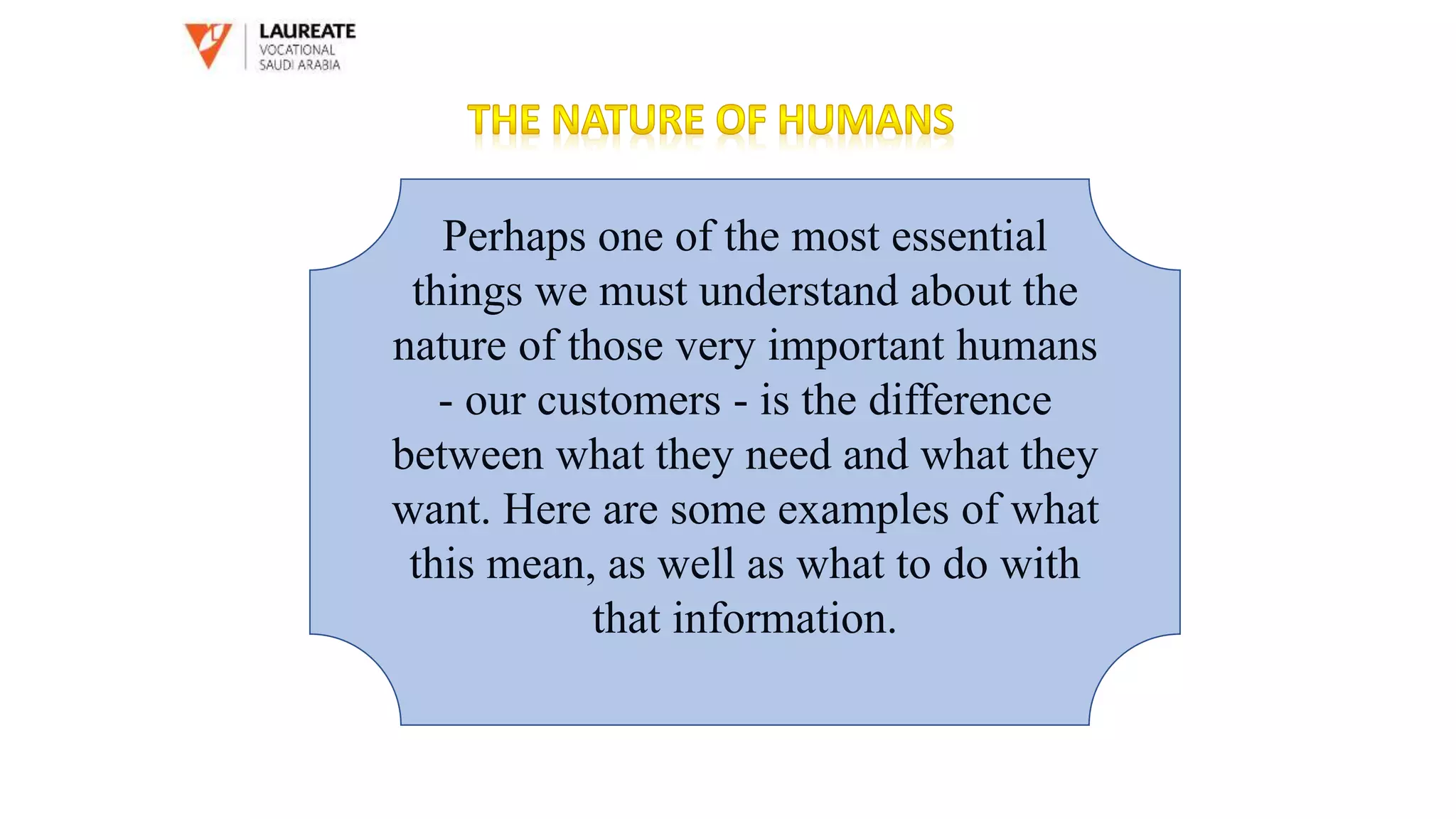Perhaps one of the most essential
things we must understand about the
nature of those very important humans
- our customers - is the difference
between what they need and what they
want. Here are some examples of what
this mean, as well as what to do with
that information.
 