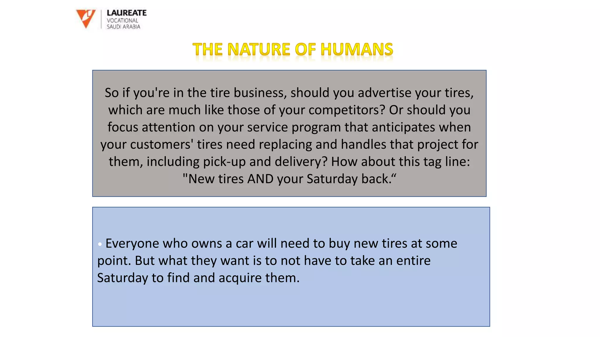 So if you're in the tire business, should you advertise your tires,
which are much like those of your competitors? Or should you
focus attention on your service program that anticipates when
your customers' tires need replacing and handles that project for
them, including pick-up and delivery? How about this tag line:
"New tires AND your Saturday back.“
• Everyone who owns a car will need to buy new tires at some
point. But what they want is to not have to take an entire
Saturday to find and acquire them.
 
