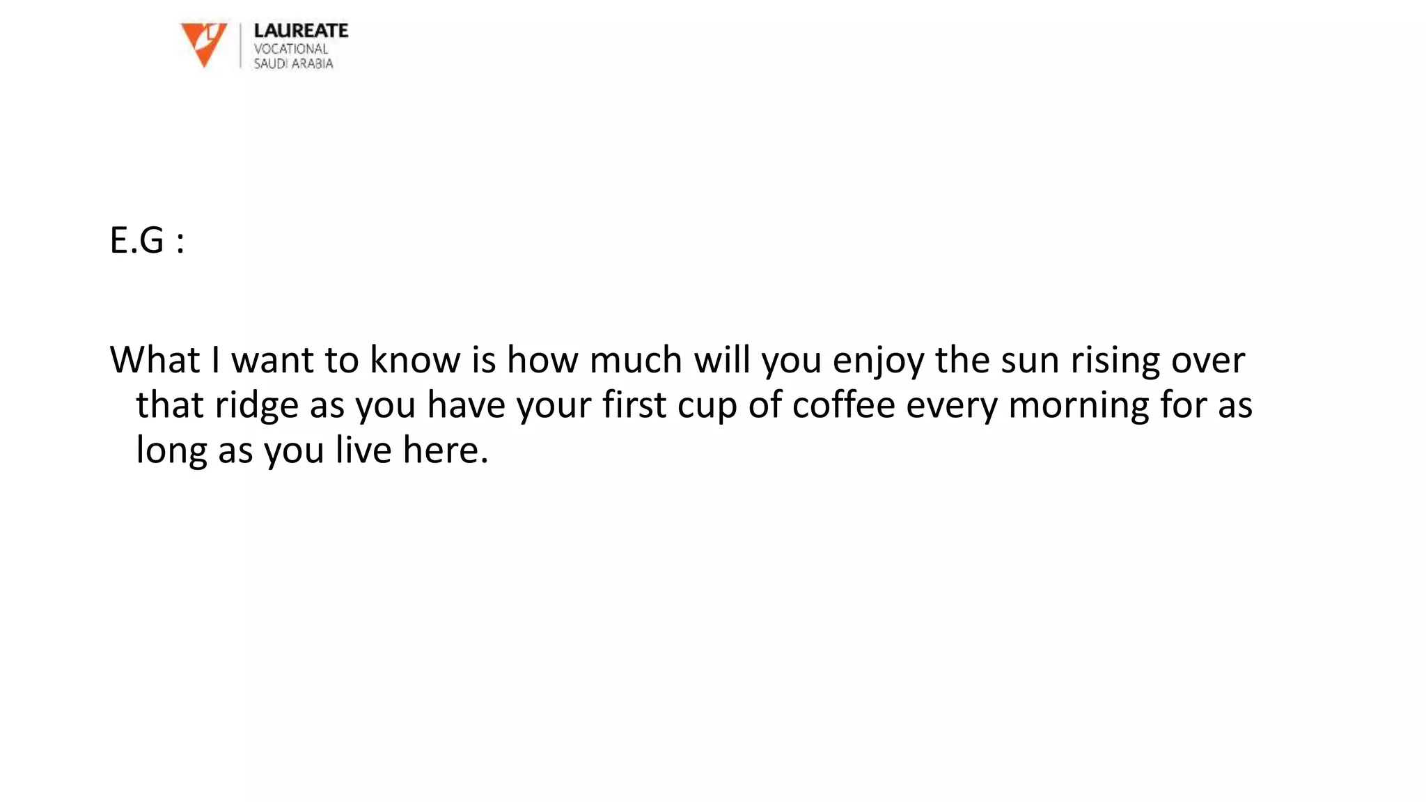 E.G :
What I want to know is how much will you enjoy the sun rising over
that ridge as you have your first cup of coffee every morning for as
long as you live here.
 