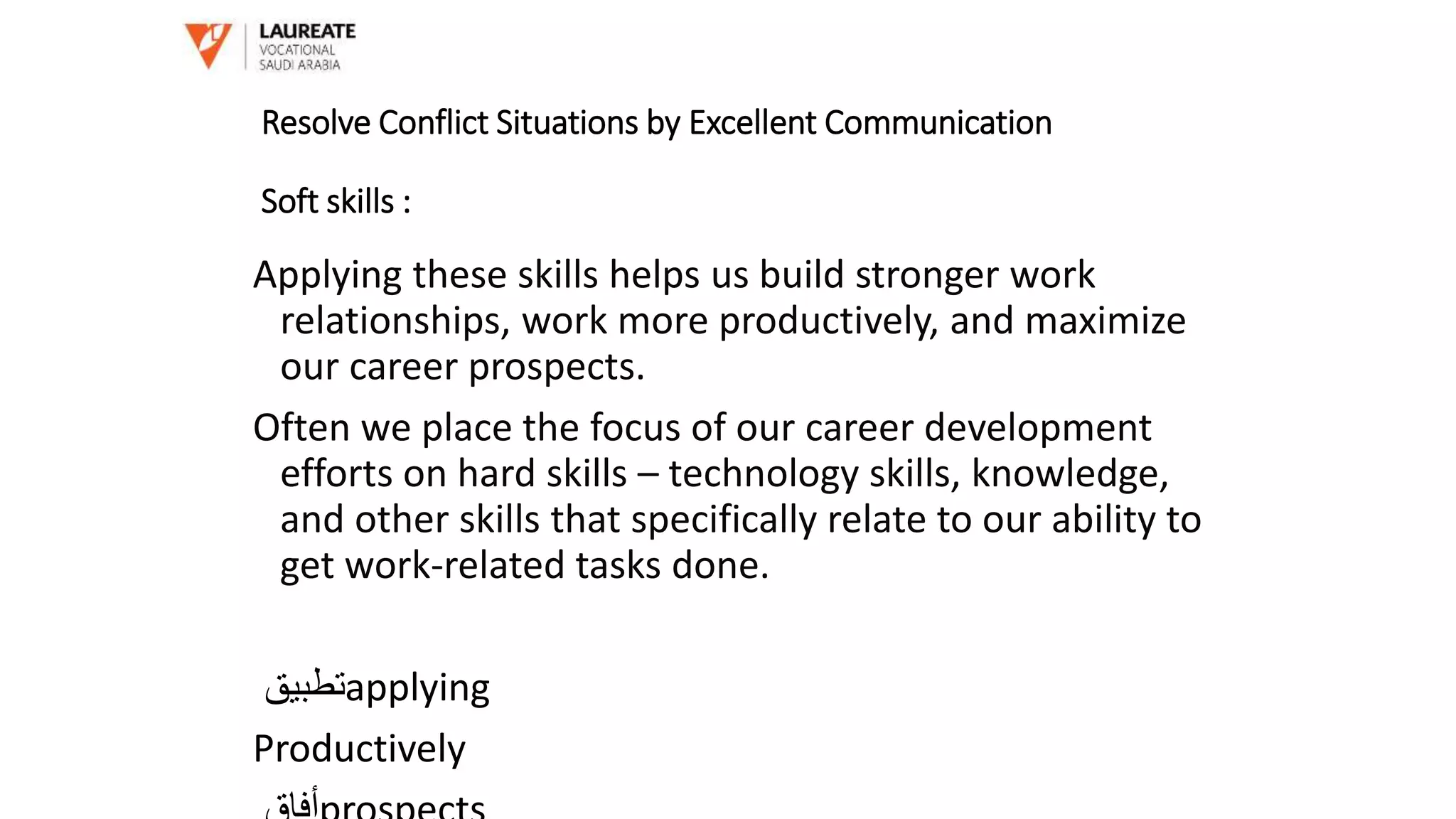 Applying these skills helps us build stronger work
relationships, work more productively, and maximize
our career prospects.
Often we place the focus of our career development
efforts on hard skills – technology skills, knowledge,
and other skills that specifically relate to our ability to
get work-related tasks done.
‫تطبيق‬applying
Productively
Resolve Conflict Situations by Excellent Communication
Soft skills :
 