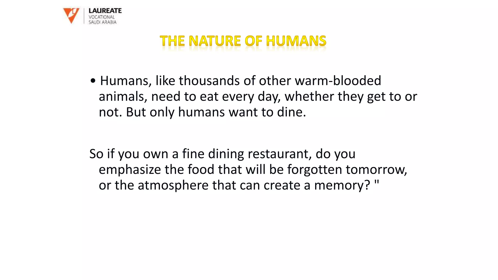 • Humans, like thousands of other warm-blooded
animals, need to eat every day, whether they get to or
not. But only humans want to dine.
So if you own a fine dining restaurant, do you
emphasize the food that will be forgotten tomorrow,
or the atmosphere that can create a memory? "
 