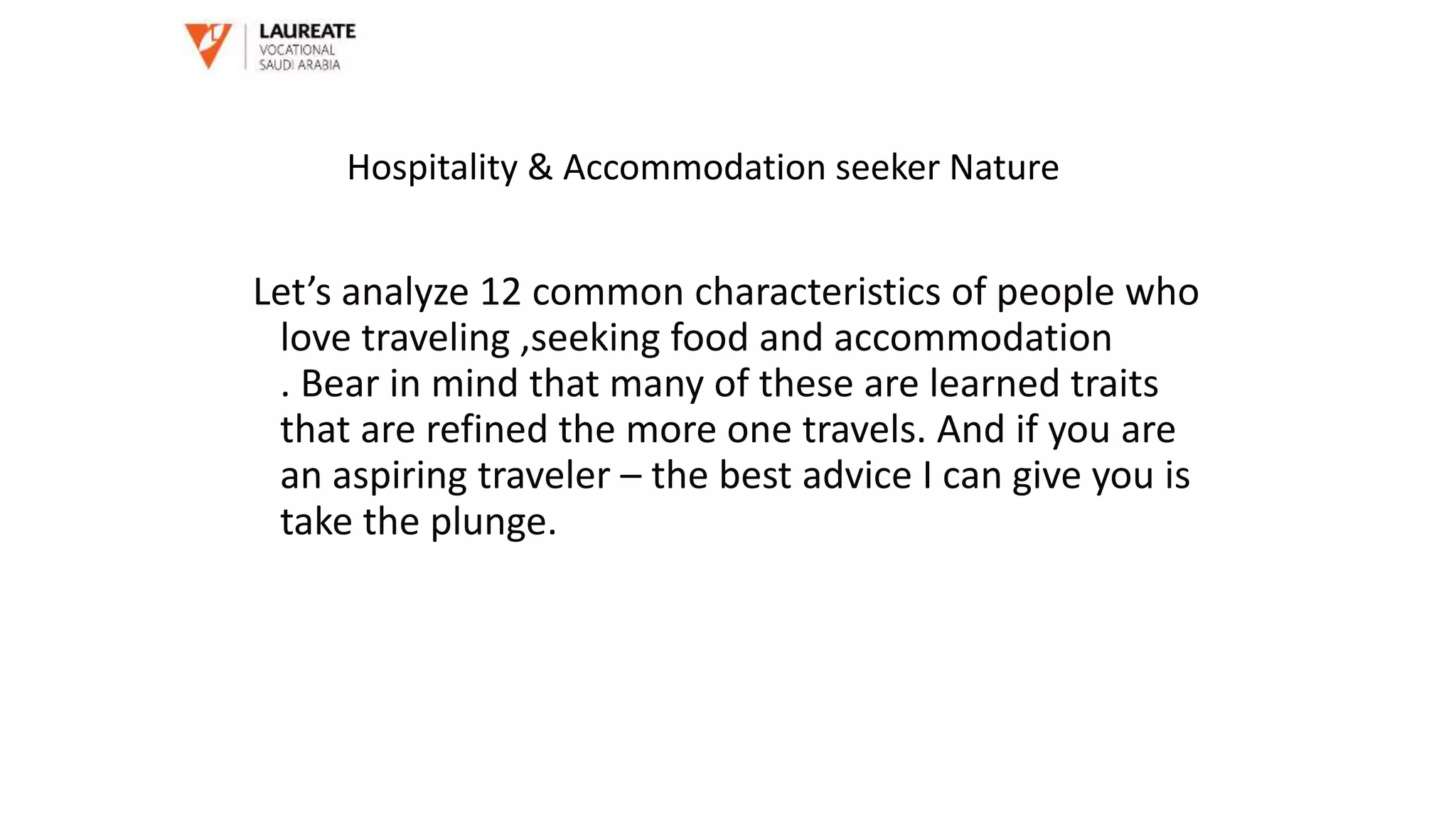 Let’s analyze 12 common characteristics of people who
love traveling ,seeking food and accommodation
. Bear in mind that many of these are learned traits
that are refined the more one travels. And if you are
an aspiring traveler – the best advice I can give you is
take the plunge.
Hospitality & Accommodation seeker Nature
 