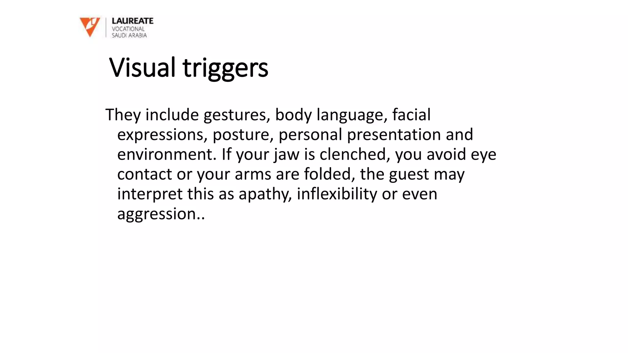 Visual triggers
They include gestures, body language, facial
expressions, posture, personal presentation and
environment. If your jaw is clenched, you avoid eye
contact or your arms are folded, the guest may
interpret this as apathy, inflexibility or even
aggression..
 