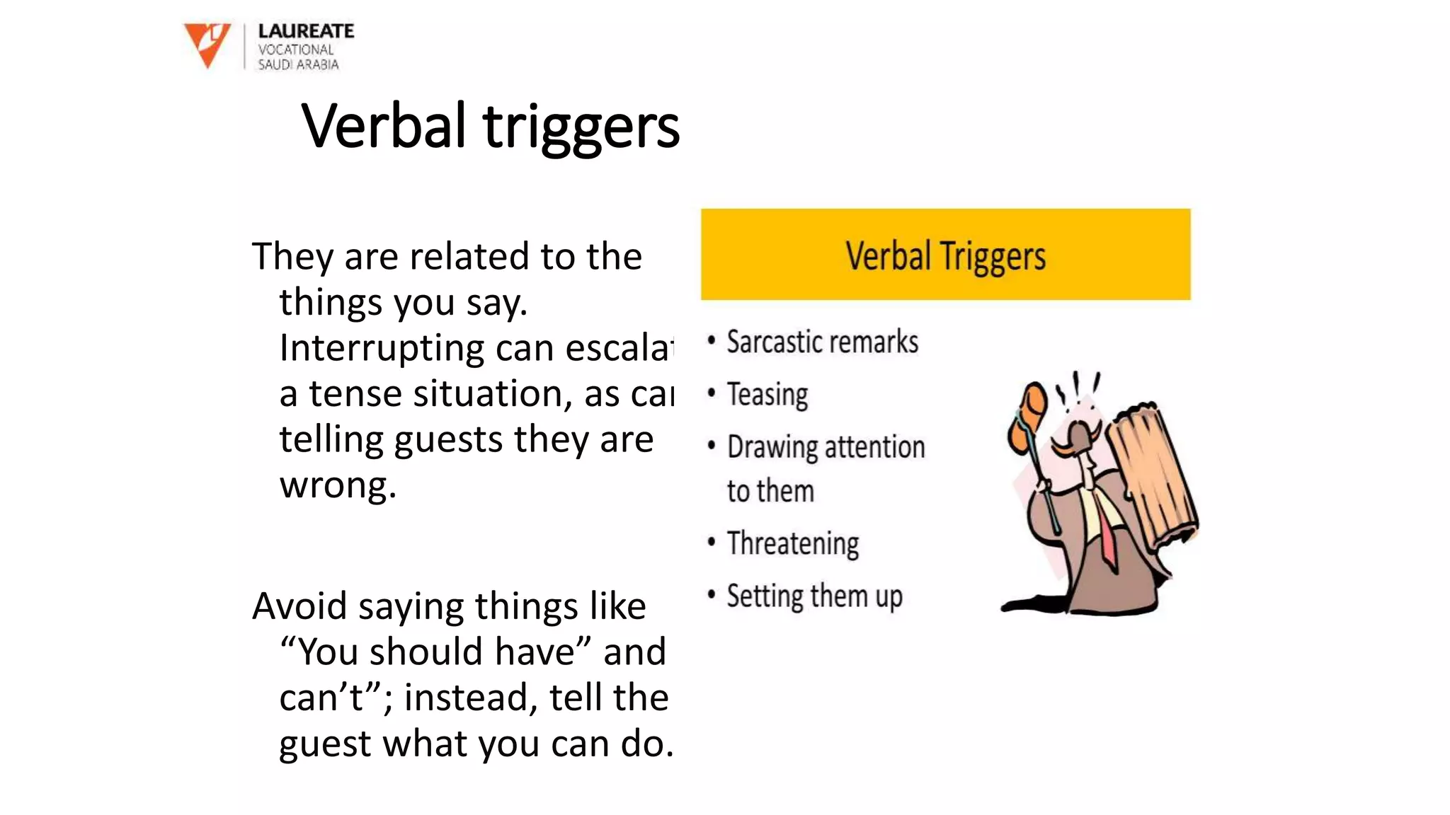 Verbal triggers
They are related to the
things you say.
Interrupting can escalate
a tense situation, as can
telling guests they are
wrong.
Avoid saying things like
“You should have” and “I
can’t”; instead, tell the
guest what you can do.
 