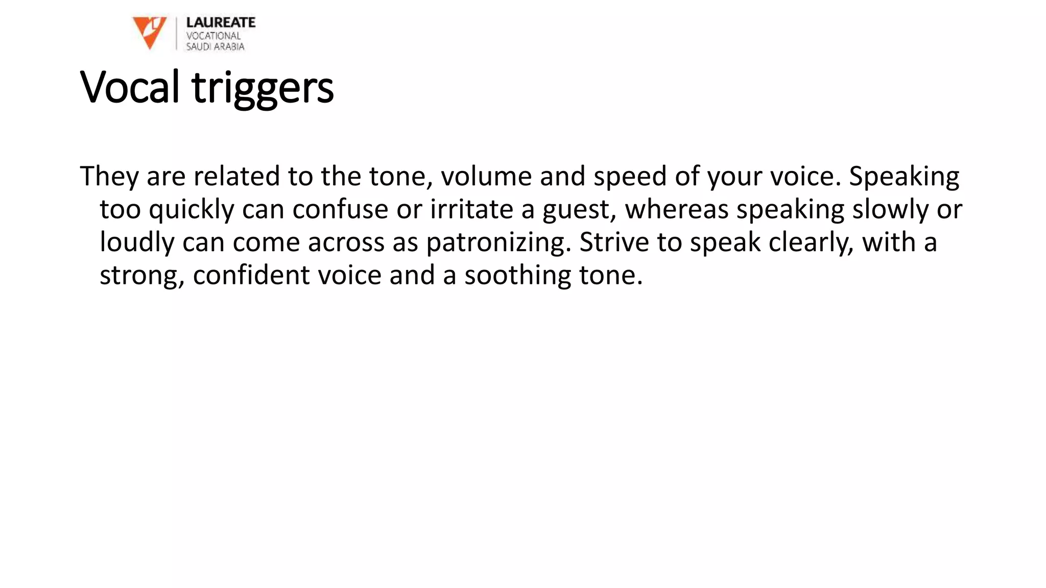 Vocal triggers
They are related to the tone, volume and speed of your voice. Speaking
too quickly can confuse or irritate a guest, whereas speaking slowly or
loudly can come across as patronizing. Strive to speak clearly, with a
strong, confident voice and a soothing tone.
 