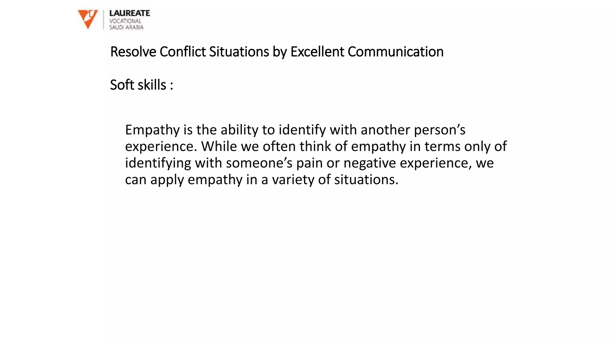 Empathy is the ability to identify with another person’s
experience. While we often think of empathy in terms only of
identifying with someone’s pain or negative experience, we
can apply empathy in a variety of situations.
Resolve Conflict Situations by Excellent Communication
Soft skills :
 