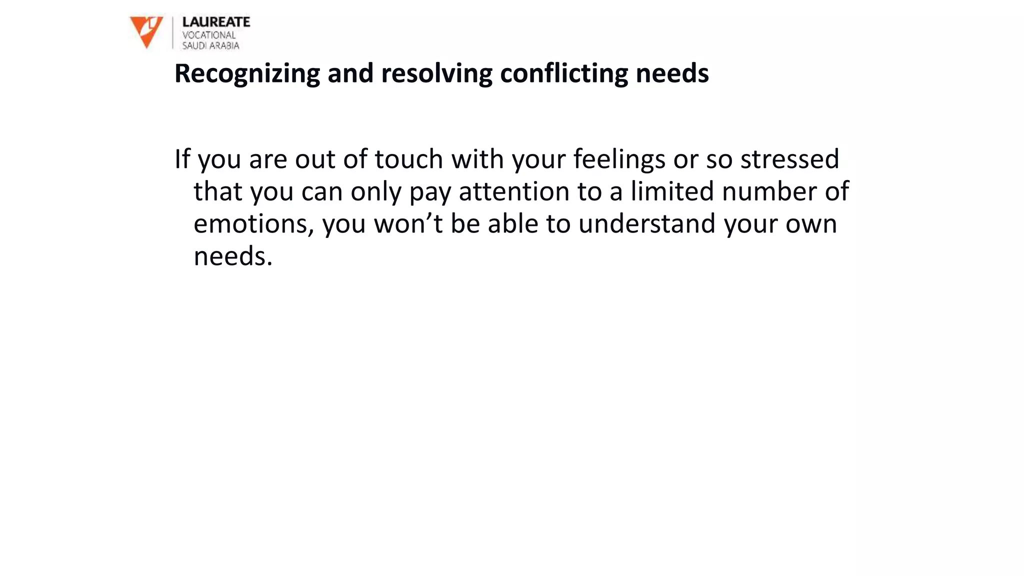 Recognizing and resolving conflicting needs
If you are out of touch with your feelings or so stressed
that you can only pay attention to a limited number of
emotions, you won’t be able to understand your own
needs.
 