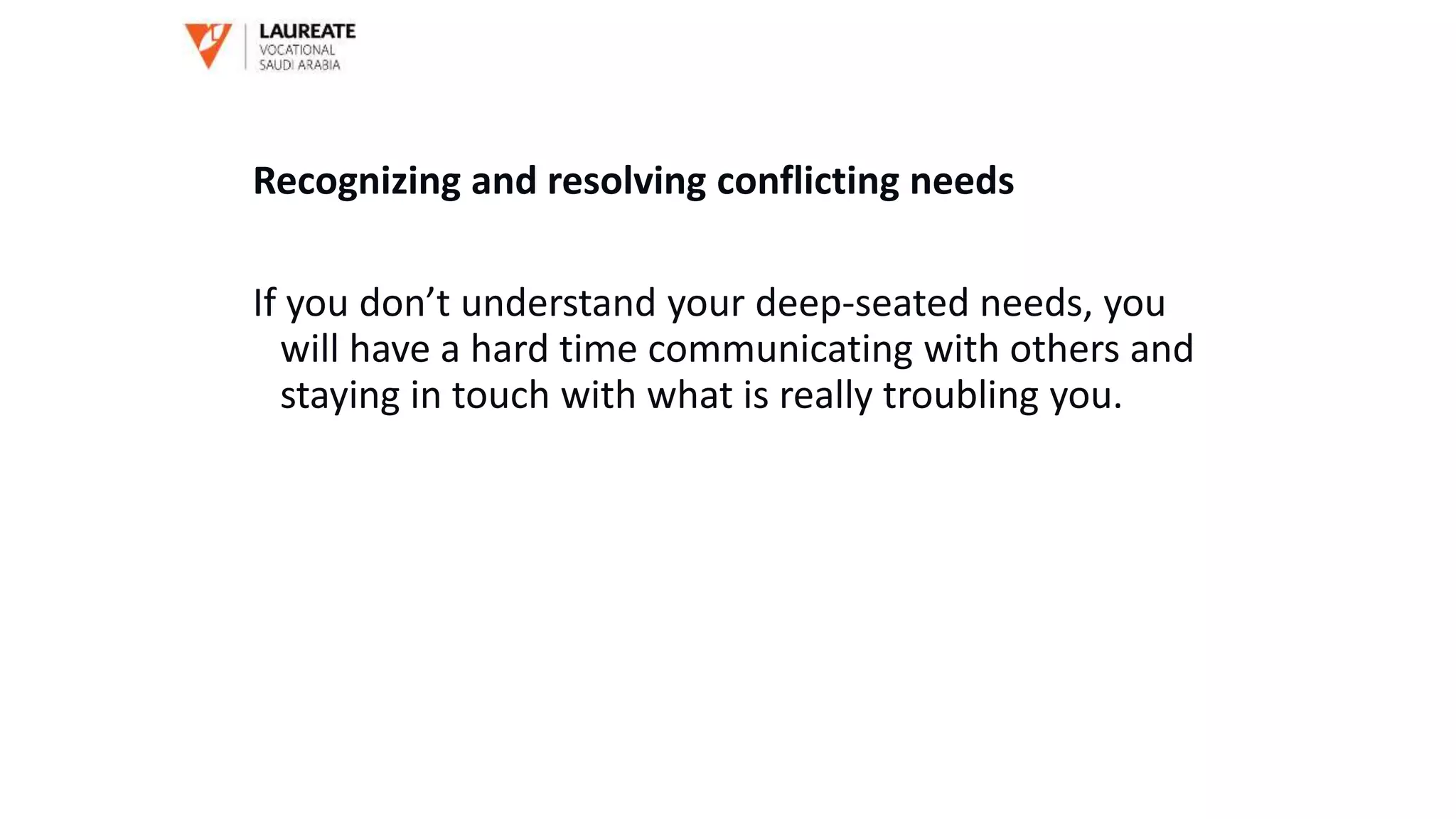 Recognizing and resolving conflicting needs
If you don’t understand your deep-seated needs, you
will have a hard time communicating with others and
staying in touch with what is really troubling you.
 