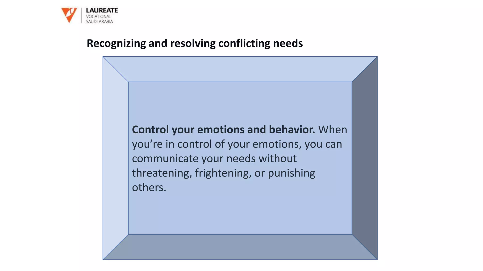 Control your emotions and behavior. When
you’re in control of your emotions, you can
communicate your needs without
threatening, frightening, or punishing
others.
Recognizing and resolving conflicting needs
 