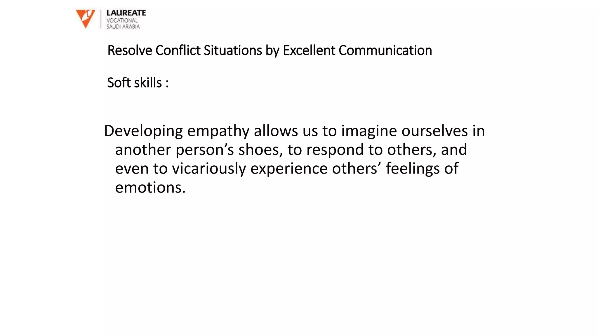 Developing empathy allows us to imagine ourselves in
another person’s shoes, to respond to others, and
even to vicariously experience others’ feelings of
emotions.
Resolve Conflict Situations by Excellent Communication
Soft skills :
 