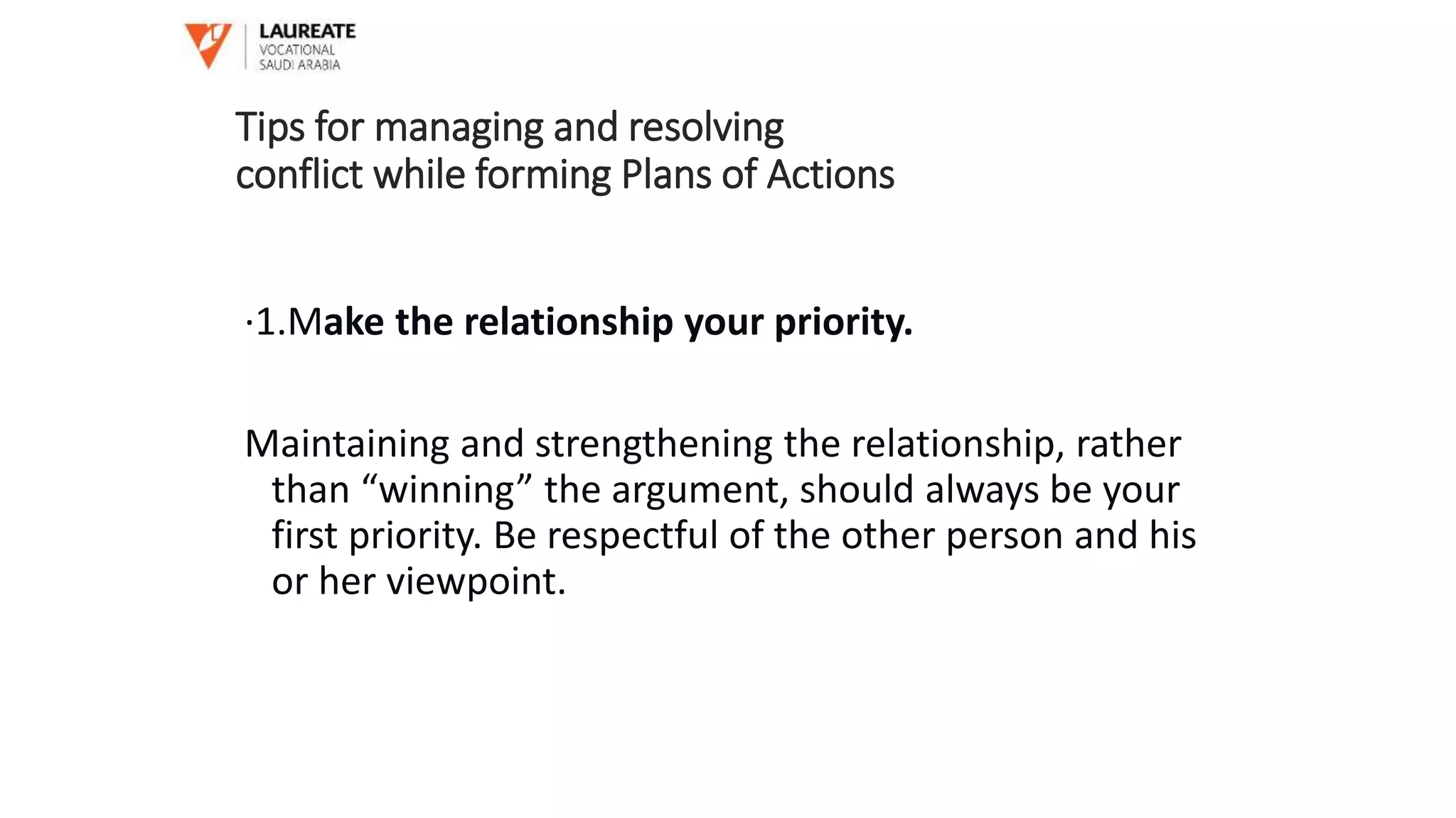 ·1.Make the relationship your priority.
Maintaining and strengthening the relationship, rather
than “winning” the argument, should always be your
first priority. Be respectful of the other person and his
or her viewpoint.
Tips for managing and resolving
conflict while forming Plans of Actions
 