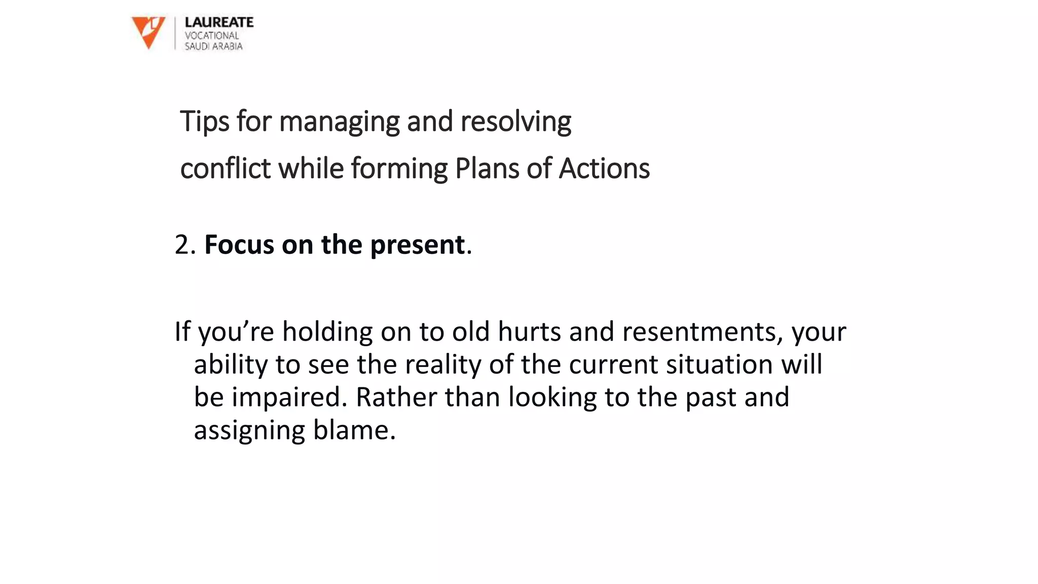 2. Focus on the present.
If you’re holding on to old hurts and resentments, your
ability to see the reality of the current situation will
be impaired. Rather than looking to the past and
assigning blame.
Tips for managing and resolving
conflict while forming Plans of Actions
 