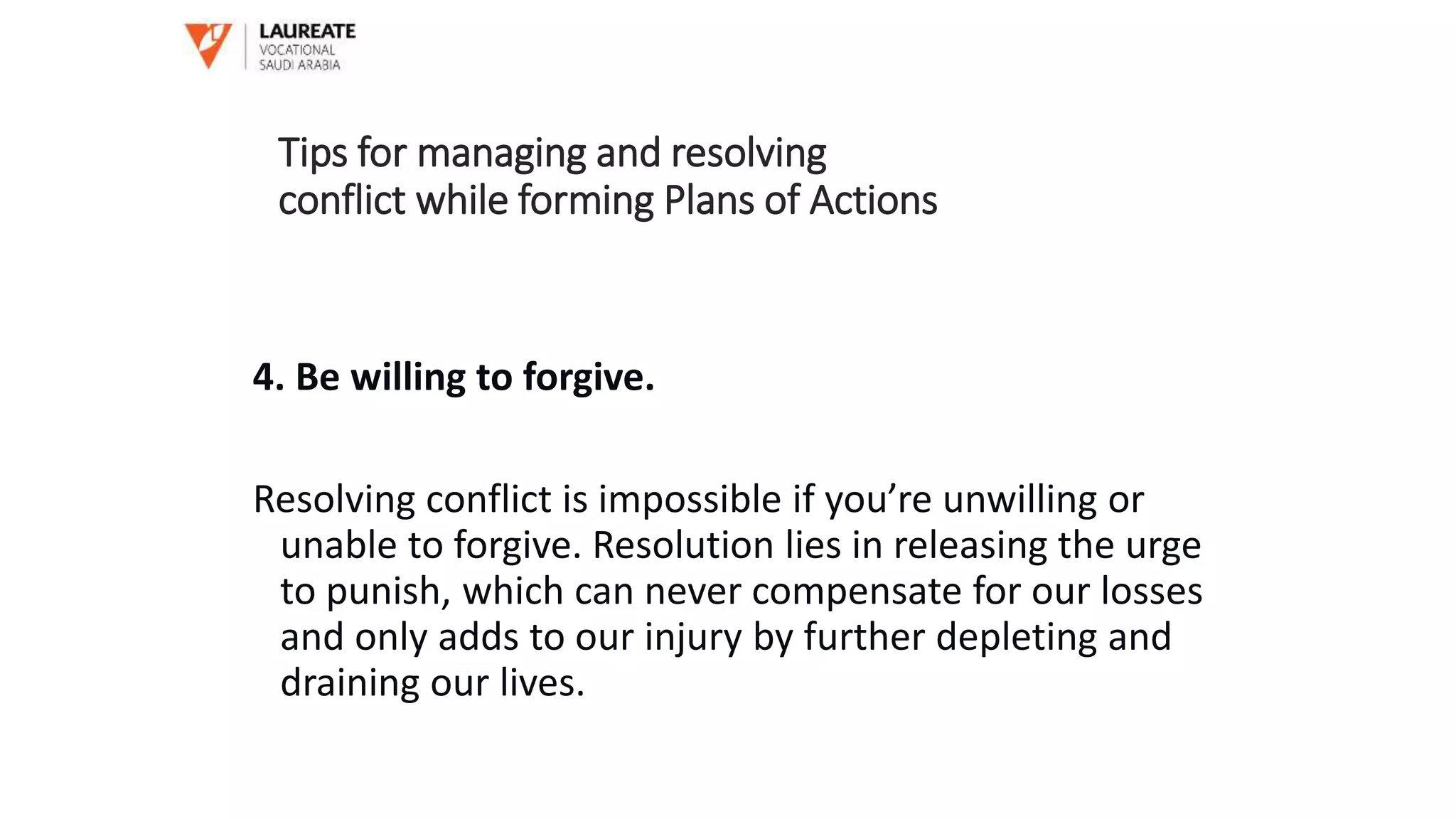 4. Be willing to forgive.
Resolving conflict is impossible if you’re unwilling or
unable to forgive. Resolution lies in releasing the urge
to punish, which can never compensate for our losses
and only adds to our injury by further depleting and
draining our lives.
Tips for managing and resolving
conflict while forming Plans of Actions
 