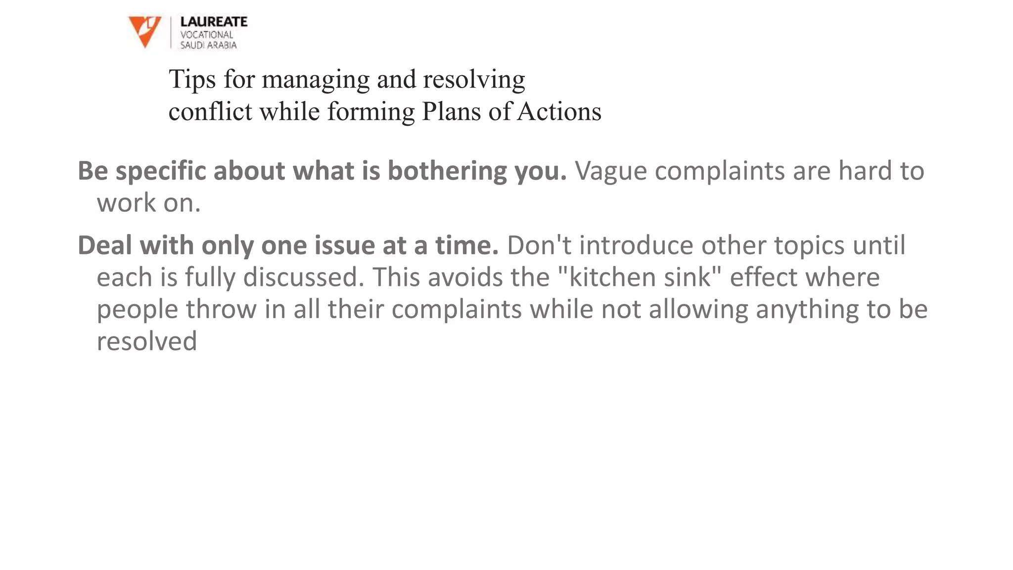 Be specific about what is bothering you. Vague complaints are hard to
work on.
Deal with only one issue at a time. Don't introduce other topics until
each is fully discussed. This avoids the "kitchen sink" effect where
people throw in all their complaints while not allowing anything to be
resolved
Tips for managing and resolving
conflict while forming Plans of Actions
 