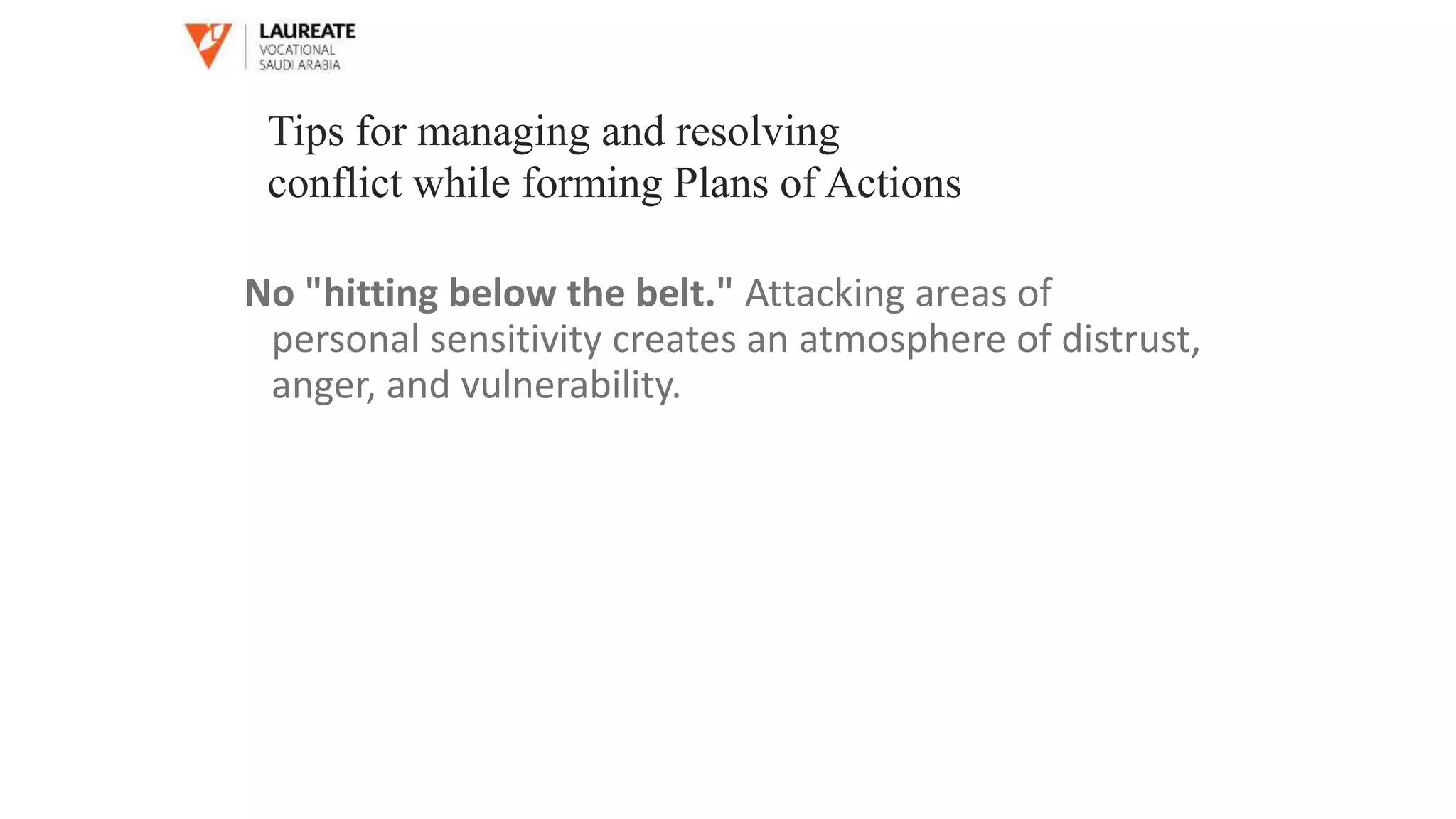 No "hitting below the belt." Attacking areas of
personal sensitivity creates an atmosphere of distrust,
anger, and vulnerability.
Tips for managing and resolving
conflict while forming Plans of Actions
 
