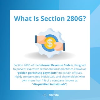 What Is Section 280G?
Section 280G of the Internal Revenue Code is designed
to prevent excessive remuneration (sometimes known as
“golden parachute payments”) to certain officials,
highly compensated individuals, and shareholders who
own more than 1% of a company (known as
“disqualified individuals”)
 