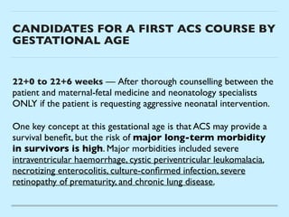 CANDIDATES FOR A FIRST ACS COURSE BY
GESTATIONAL AGE
22+0 to 22+6 weeks — After thorough counselling between the
patient and maternal-fetal medicine and neonatology specialists
ONLY if the patient is requesting aggressive neonatal intervention
.

One key concept at this gestational age is that ACS may provide a
survival bene
fi
t, but the risk of major long-term morbidity
in survivors is high. Major morbidities included severe
intraventricular haemorrhage, cystic periventricular leukomalacia,
necrotizing enterocolitis, culture-con
fi
rmed infection, severe
retinopathy of prematurity, and chronic lung disease.
 