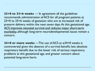 23+0 to 33+6 weeks — In agreement all the guidelines
recommends administration of ACS for all pregnant patients at
23+0 to 33+6 weeks of gestation who are at increased risk of
preterm delivery within the next seven days.At this gestational age,
ACS improves neonatal survival and reduces major short-term
morbidity, although long-term neurodevelopmental issues remain a
concern
.

34+0 or more weeks —The use of ACS at ≥34+0 weeks is
controversial given the absence of a survival bene
fi
t, less absolute
respiratory bene
fi
t due to the lower risk of serious respiratory
problems at this gestational age, and greater concern about
potential long-term harm.
 