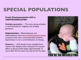 SPECIAL POPULATIONS
• Frank Chorioamnionitis ACS is
CONTRAINDICATED.
 

• Multiple gestation — The same dosing schedule
is recommended for singleton and multiple
gestations.
 

• Hypertension —Betamethasone and
dexamethasone have low mineralocorticoid activity
compared with other corticosteroids; therefore,
hypertension is not a contraindication to therapy
.

• Diabetes — ACS should not be withheld from
women with diabetes when indicated.The steroid
effect on glucose levels begins approximately 12
hours after the
fi
rst dose and may last for
fi
ve days
.

 