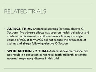 RELATEDTRIALS
• ASTECS TRIAL (Antenatal steroids for term elective C-
Section) : No adverse effects was seen on health, behaviour and
academic achievement of children born following a a single
course of ACS at term.ACS did not reduce the prevalence of
asthma and allergy following elective C-Section.
 

• WHO ACTION - 2 TRIAL Antenatal dexamethasone did
not result in a reduction in neonatal death, stillbirth or severe
neonatal respiratory distress in this trial
 