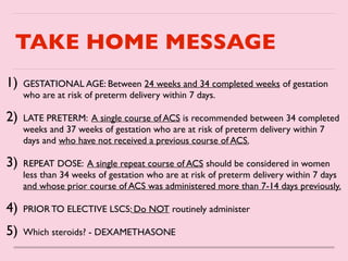 TAKE HOME MESSAGE
1) GESTATIONAL AGE: Between 24 weeks and 34 completed weeks of gestation
who are at risk of preterm delivery within 7 days
.

2) LATE PRETERM: A single course of ACS is recommended between 34 completed
weeks and 37 weeks of gestation who are at risk of preterm delivery within 7
days and who have not received a previous course of ACS.
 

3) REPEAT DOSE: A single repeat course of ACS should be considered in women
less than 34 weeks of gestation who are at risk of preterm delivery within 7 days
and whose prior course of ACS was administered more than 7-14 days previously.
4) PRIOR TO ELECTIVE LSCS: Do NOT routinely administe
r

5) Which steroids? - DEXAMETHASONE
 