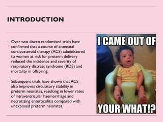 INTRODUCTION
• Over two dozen randomised trials have
con
fi
rmed that a course of antenatal
corticosteroid therapy (ACS) administered
to women at risk for preterm delivery
reduced the incidence and severity of
respiratory distress syndrome (RDS) and
mortality in offspring.
 

• Subsequent trials have shown that ACS
also improves circulatory stability in
preterm neonates, resulting in lower rates
of intraventricular haemorrhage and
necrotizing enterocolitis compared with
unexposed preterm neonates.
 