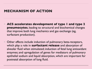 MECHANISM OF ACTION
• ACS accelerates development of type 1 and type 2
pneumocytes, leading to structural and biochemical changes
that improve both lung mechanics and gas exchange (eg,
surfactant production).
 

• Other effects include induction of pulmonary beta-receptors,
which play a role in surfactant release and absorption of
alveolar
fl
uid when stimulated; induction of fetal lung antioxidant
enzymes; and upregulation of genes for mediators of pulmonary
epithelial sodium and liquid absorption, which are important for
postnatal absorption of lung
fl
uid.
 