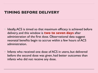 TIMING BEFORE DELIVERY
• Ideally,ACS is timed so that maximum ef
fi
cacy is achieved before
delivery, and this window is two to seven days after
administration of the
fi
rst dose. Observational data suggest
neonatal bene
fi
ts begin to accrue within a few hours of ACS
administration.
 

• Infants who received one dose of ACS in utero, but delivered
before the second dose was given, had better outcomes than
infants who did not receive any dose.
 