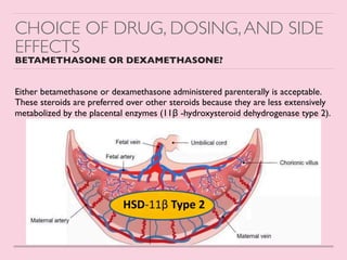 CHOICE OF DRUG, DOSING,AND SIDE
EFFECTS
BETAMETHASONE OR DEXAMETHASONE?
Either betamethasone or dexamethasone administered parenterally is acceptable.
These steroids are preferred over other steroids because they are less extensively
metabolized by the placental enzymes (11β -hydroxysteroid dehydrogenase type 2)
.

 