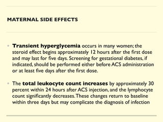 MATERNAL SIDE EFFECTS
• Transient hyperglycemia occurs in many women; the
steroid effect begins approximately 12 hours after the
fi
rst dose
and may last for
fi
ve days. Screening for gestational diabetes, if
indicated, should be performed either before ACS administration
or at least
fi
ve days after the
fi
rst dose.
 

• The total leukocyte count increases by approximately 30
percent within 24 hours after ACS injection, and the lymphocyte
count signi
fi
cantly decreases.These changes return to baseline
within three days but may complicate the diagnosis of infection
 