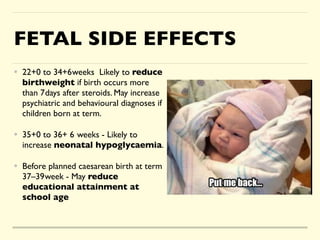 FETAL SIDE EFFECTS
• 22+0 to 34+6weeks Likely to reduce
birthweight if birth occurs more
than 7days after steroids. May increase
psychiatric and behavioural diagnoses if
children born at term
.

• 35+0 to 36+ 6 weeks - Likely to
increase neonatal hypoglycaemia
.

• Before planned caesarean birth at term
37–39week - May reduce
educational attainment at
school age
 