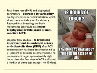 • Fetal heart rate (FHR) and biophysical
parameters – decrease in variability
on days 2 and 3 after administration, which
alone is not an indication for delivery.
Reduced fetal breathing and body
movements can result in a lower
biophysical pro
fi
le score or non-
reactive NST.
• Doppler
fl
ow studies – A transient
improvement in umbilical artery
end-diastolic
fl
ow (EDF) after ACS
administration has been described in 63 to
71 percent of patients in some studies.The
improvement began approximately eight
hours after the
fi
rst dose of ACS and lasted
a median of three days (range 1 to 10 days).
 