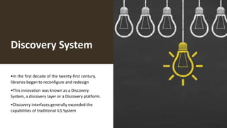 Discovery System
•In the first decade of the twenty-first century,
libraries began to reconfigure and redesign
•This innovation was known as a Discovery
System, a discovery layer or a Discovery platform.
•Discovery interfaces generally exceeded the
capabilities of traditional ILS System
 