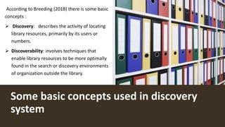 Some basic concepts used in discovery
system
According to Breeding (2018) there is some basic
concepts :
 Discovery: describes the activity of locating
library resources, primarily by its users or
numbers.
 Discoverability: involves techniques that
enable library resources to be more optimally
found in the search or discovery environments
of organization outside the library.
 
