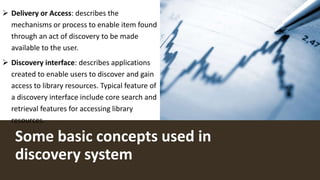 Some basic concepts used in
discovery system
 Delivery or Access: describes the
mechanisms or process to enable item found
through an act of discovery to be made
available to the user.
 Discovery interface: describes applications
created to enable users to discover and gain
access to library resources. Typical feature of
a discovery interface include core search and
retrieval features for accessing library
resources.
 