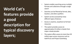 World Cat's
features provide
a good
description for
typical discovery
layers;
• System enables searching across multiple
formats and collections through a single
search
• Searches can be filtered by format, date,
location, and other qualifiers
• System can be accessed by many
different types of devices
• Access is anytime, anywhere to full-text
resources
• The system provides access to
approximately 23 million e-books from
major e-book provider
• The system offers access to more than 50
million open access resources such as
HathiTrust and Project Gutenberg
 