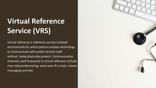 Virtual Reference
Service (VRS)
Virtual reference is reference service initiated
electronically for which patrons employ technology
to communicate with public services staff
without being physically present. Communication
channels used frequently in virtual reference include
chat videoconferencing, voice over-IP, e-mail, instant
messaging and text.
 