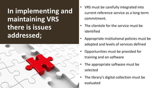 In implementing and
maintaining VRS
there is issues
addressed;
• VRS must be carefully integrated into
current reference service as a long-term
commitment.
• The clientele for the service must be
identified
• Appropriate institutional policies must be
adopted and levels of services defined
• Opportunities must be provided for
training and on software
• The appropriate software must be
selected
• The library’s digital collection must be
evaluated
 