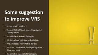Some suggestion
to improve VRS
• Promote VRS services
• Ensure that sufficient support is provided
assist patrons
• Provide 24/7 services if possible
• Design catalog interface and database
• Provide access from mobile devices
• Increase convenience by integrating other
library services
• Be sensitive especially to teenagers
 
