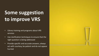 Some suggestion
to improve VRS
• Library training and programs about VRS
services
• Use clarification techniques to ensure that the
right question is being addressed
• Provide specific and accurate answers, always
act with courtesy, be patient and do not appear
hurried
 
