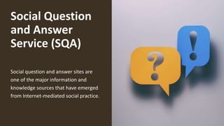Social Question
and Answer
Service (SQA)
Social question and answer sites are
one of the major information and
knowledge sources that have emerged
from Internet-mediated social practice.
 