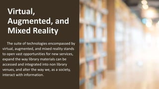 Virtual,
Augmented, and
Mixed Reality
The suite of technologies encompassed by
virtual, augmented, and mixed reality stands
to open vast opportunities for new services,
expand the way library materials can be
accessed and integrated into non library
venues, and alter the way we, as a society,
interact with information.
 