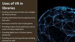 Uses of VR in
libraries
• Creating virtual tours to help users navigate
the Physical library
• Creating information literacy experiences to
help users
• Serving as a host for users to play games
• Providing unique virtual experience such as
ocean and space exploration
• Providing digital tours of historic places,
schools etc.
• Providing virtual training and team-building
activities for staff
 